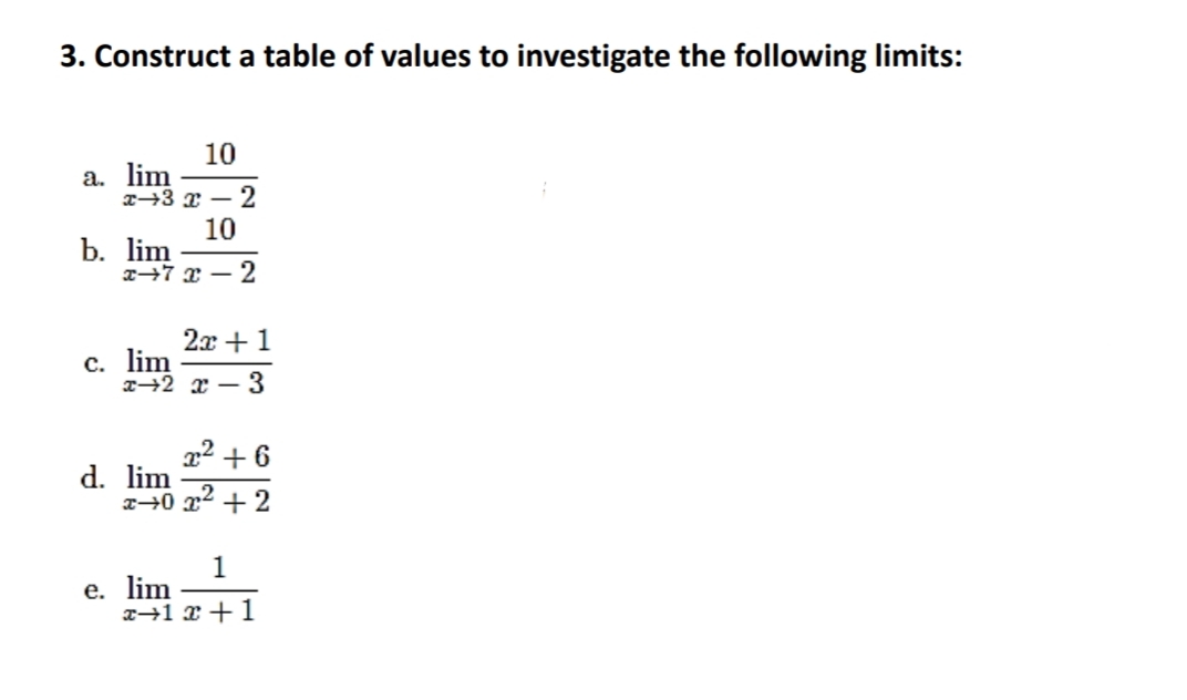 3. Construct a table of values to investigate the following limits:
10
а. lim
I→3 x – 2
10
b. lim
T→7 x – 2
2x +1
с. lim
T+2 x – 3
22 + 6
d. lim
+ 2
1
е. lim
x→1 x +1
