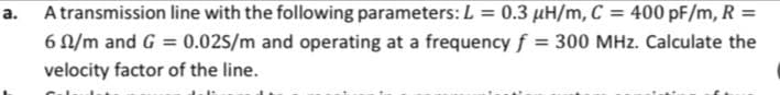 a.
A transmission line with the following parameters:L = 0.3 µH/m, C:
400 pF/m, R =
6 N/m and G = 0.02S/m and operating at a frequency f = 300 MHz. Calculate the
%3D
velocity factor of the line.
