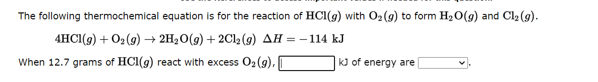 The following thermochemical equation is for the reaction of HC1(g) with O₂(g) to form H₂O(g) and Cl₂ (g).
4HCl(g) + O₂(g) → 2H₂O(g) + 2Cl2 (g) AH = - 114 kJ
When 12.7 grams of HCl(g) react with excess O₂(g),
kJ of energy are