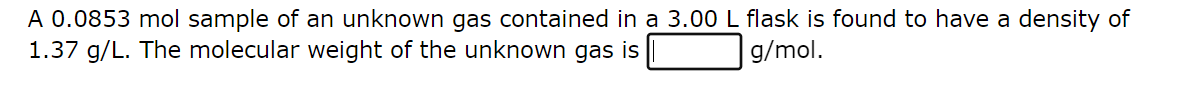 A 0.0853 mol sample of an unknown gas contained in a 3.00 L flask is found to have a density of
1.37 g/L. The molecular weight of the unknown gas is
g/mol.