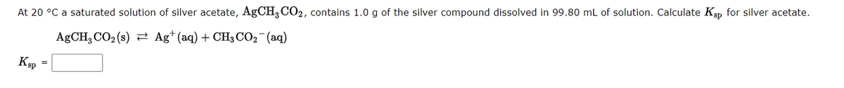 At 20 °C a saturated solution of silver acetate, AgCH3 CO2, contains 1.0 g of the silver compound dissolved in 99.80 mL of solution. Calculate Ksp for silver acetate.
AgCH, CO₂ (s) Ag+ (aq) + CH3 CO₂ (aq)
Ksp
=