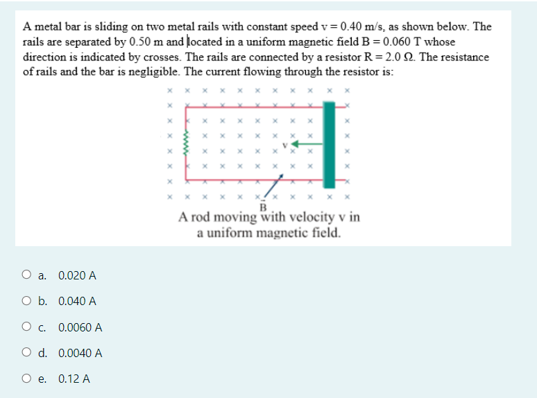 A metal bar is sliding on two metal rails with constant speed v = 0.40 m/s, as shown below. The
rails are separated by 0.50 m and located in a uniform magnetic field B = 0.060 T whose
direction is indicated by crosses. The rails are connected by a resistor R = 2.0 . The resistance
of rails and the bar is negligible. The current flowing through the resistor is:
x x x x! ×
A rod moving with velocity v in
a uniform magnetic field.
O a.
0.020 A
O b. 0.040 A
0.0060 A
O d. 0.0040 A
Oe.
0.12 A
