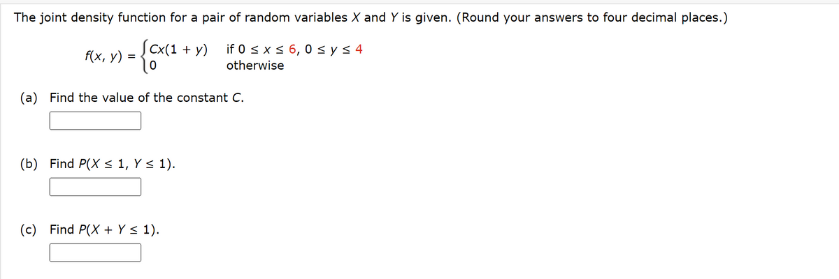 The joint density function for a pair of random variables X and Y is given. (Round your answers to four decimal places.)
[cx(1+y) if 0 ≤ x ≤ 6,0 ≤ y ≤ 4
cx(1
0
otherwise
f(x, y)
-
(a) Find the value of the constant C.
(b) Find P(X ≤ 1, Y ≤ 1).
(c) Find P(X + Y ≤ 1).