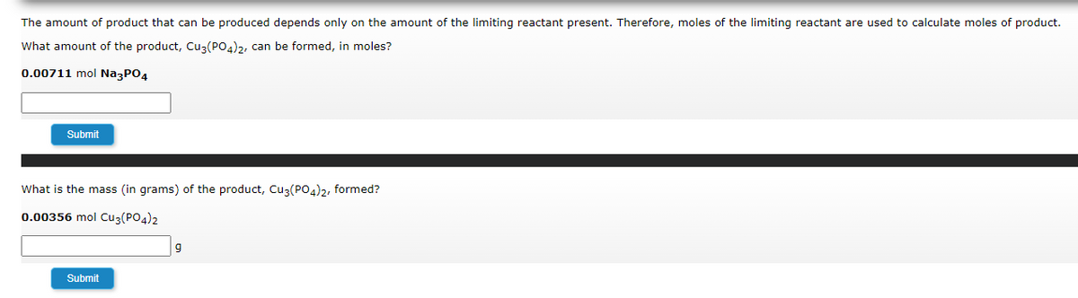 The amount of product that can be produced depends only on the amount of the limiting reactant present. Therefore, moles of the limiting reactant are used to calculate moles of product.
What amount of the product, Cu3(PO4)2, can be formed, in moles?
0.00711 mol Na3PO4
Submit
What is the mass (in grams) of the product, Cu3(PO4)2, formed?
0.00356 mol Cu3(PO4)2
9
Submit