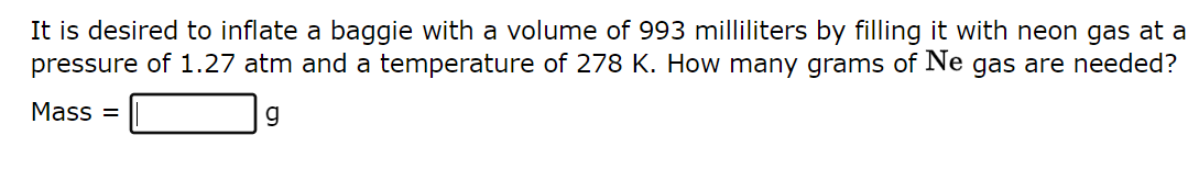 It is desired to inflate a baggie with a volume of 993 milliliters by filling it with neon gas at a
pressure of 1.27 atm and a temperature of 278 K. How many grams of Ne gas are needed?
Mass=
g