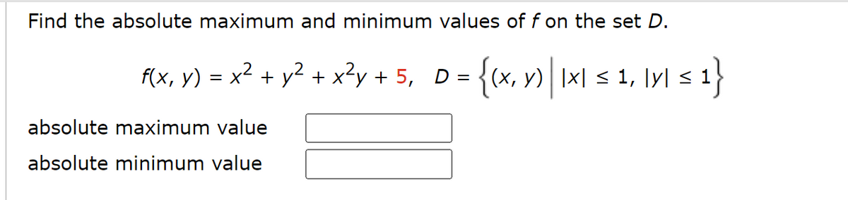 Find the absolute maximum and minimum values of f on the set D.
{(x, y) | |x| ≤ 1, |y| ≤ 1}
= x² + y² + x²y + 5, D =
f(x, y) =
absolute maximum value
absolute minimum value