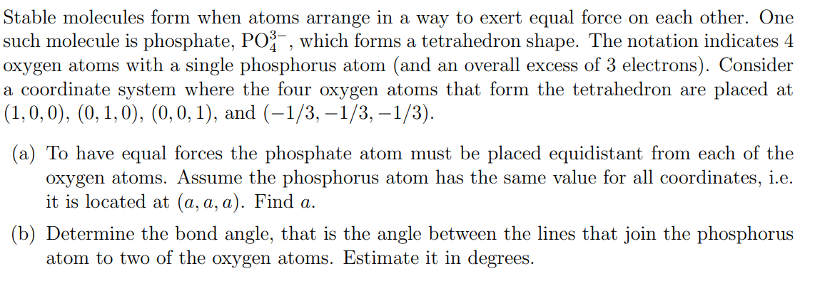 Stable molecules form when atoms arrange in a way to exert equal force on each other. One
such molecule is phosphate, PO³-, which forms a tetrahedron shape. The notation indicates 4
oxygen atoms with a single phosphorus atom (and an overall excess of 3 electrons). Consider
a coordinate system where the four oxygen atoms that form the tetrahedron are placed at
(1, 0, 0), (0, 1, 0), (0, 0, 1), and (−1/3, -1/3, -1/3).
(a) To have equal forces the phosphate atom must be placed equidistant from each of the
oxygen atoms. Assume the phosphorus atom has the same value for all coordinates, i.e.
it is located at (a, a, a). Find a.
(b) Determine the bond angle, that is the angle between the lines that join the phosphorus
atom to two of the oxygen atoms. Estimate it in degrees.