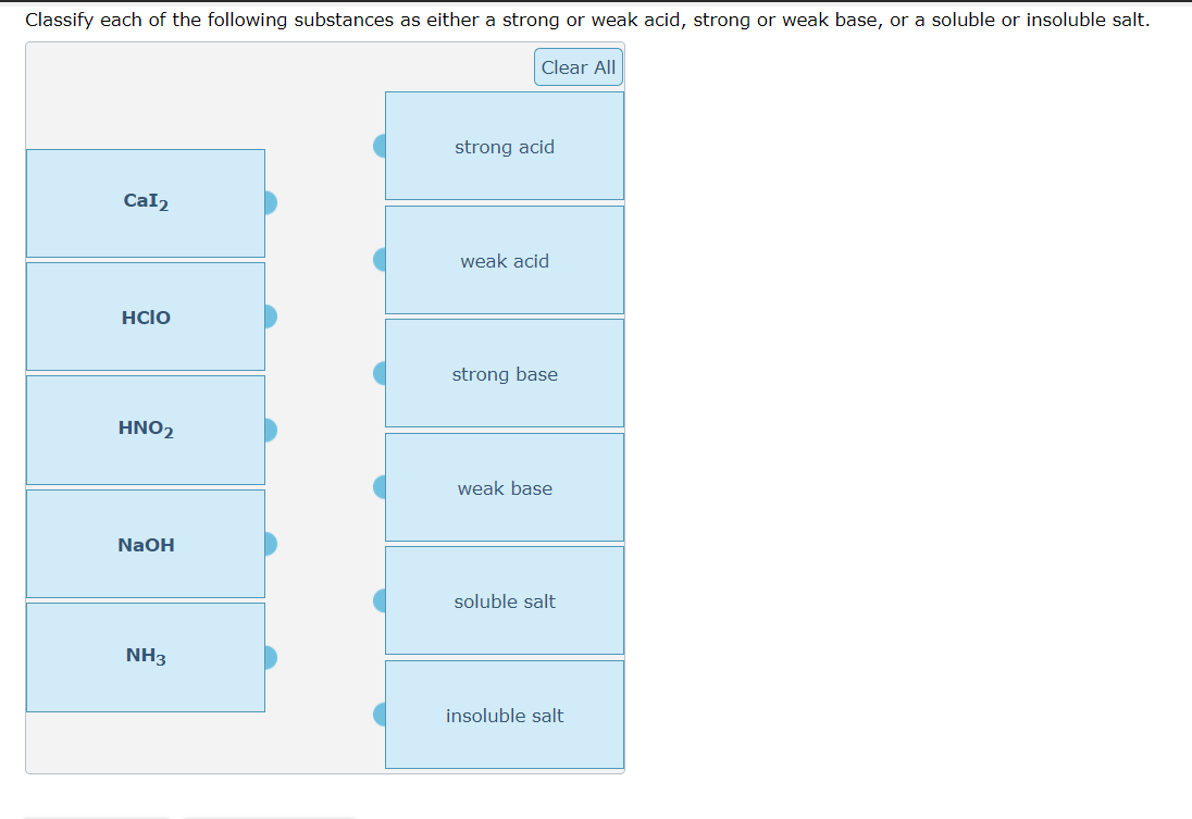 Classify each of the following substances as either a strong or weak acid, strong or weak base, or a soluble or insoluble salt.
Cal2
Hclo
HNO2
NaOH
NH3
Clear All
strong acid
weak acid
strong base
weak base
soluble salt
insoluble salt