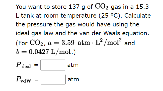 You want to store 137 g of CO2 gas in a 15.3-
L tank at room temperature (25 °C). Calculate
the pressure the gas would have using the
ideal gas law and the van der Waals equation.
(For CO2, a = 3.59 atm. L2/mol² and
b = 0.0427 L/mol.)
Pideal =
atm
PvdW
=
atm