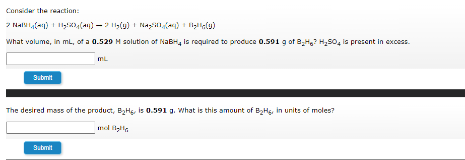 Consider the reaction:
2 NaBH4(aq) + H₂SO4(aq) → 2 H₂(g) + Na₂SO4(aq) + B₂H6(9)
What volume, in mL, of a 0.529 M solution of NaBH4 is required to produce 0.591 g of B₂H6? H₂SO4 is present in excess.
mL
Submit
The desired mass of the product, B₂H6, is 0.591 g. What is this amount of B₂H5, in units of moles?
mol B₂H6
Submit