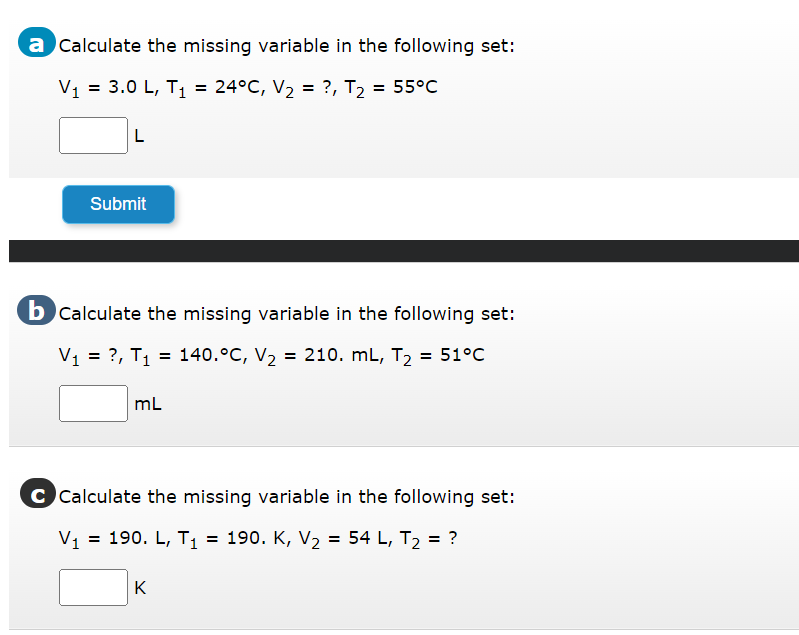 a Calculate the missing variable in the following set:
V₁ = 3.0 L, T₁ = 24°C, V₂ = ?, T₂ = 55°C
L
Submit
b Calculate the missing variable in the following set:
V₁ = ?, T₁ = 140.°C, V₂
= 140.°C, V₂ = 210. mL, T₂ = 51°C
mL
C Calculate the missing variable in the following set:
V₁ = 190. L, T₁ = 190. K, V₂ = 54 L, T₂ = ?
K