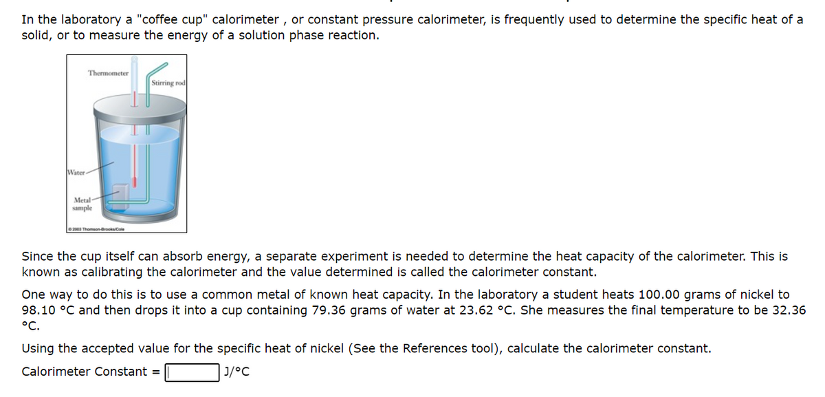 In the laboratory a "coffee cup" calorimeter, or constant pressure calorimeter, is frequently used to determine the specific heat of a
solid, or to measure the energy of a solution phase reaction.
Water
Thermometer
Metal
sample
2003 Thomson-Brooks/Cole
Stirring rod
Since the cup itself can absorb energy, a separate experiment is needed to determine the heat capacity of the calorimeter. This is
known as calibrating the calorimeter and the value determined is called the calorimeter constant.
One way to do this is to use a common metal of known heat capacity. In the laboratory a student heats 100.00 grams of nickel to
98.10 °C and then drops it into a cup containing 79.36 grams of water at 23.62 °C. She measures the final temperature to be 32.36
°C.
Using the accepted value for the specific heat of nickel (See the References tool), calculate the calorimeter constant.
Calorimeter Constant =
J/°C