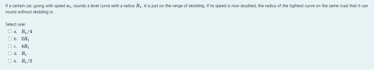 If a certain car, going with speed v1, rounds a level curve with a radius R1, it is just on the verge of skidding. If its speed is now doubled, the radius of the tightest curve on the same road that it can
round without skidding is:
Select one:
Oa.
R1/4
O b. 2R
О с. 4R
O d. R1
Ое. Ri/2
