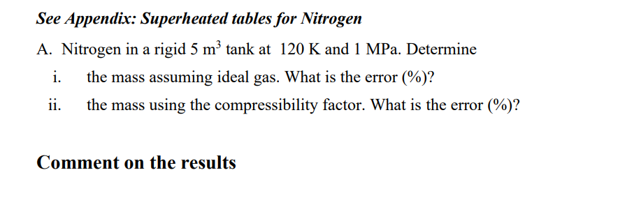 See Appendix: Superheated tables for Nitrogen
A. Nitrogen in a rigid 5 m³ tank at 120 K and 1 MPa. Determine
the mass assuming ideal gas. What is the error (%)?
i.
ii.
the mass using the compressibility factor. What is the error (%)?
Comment on the results