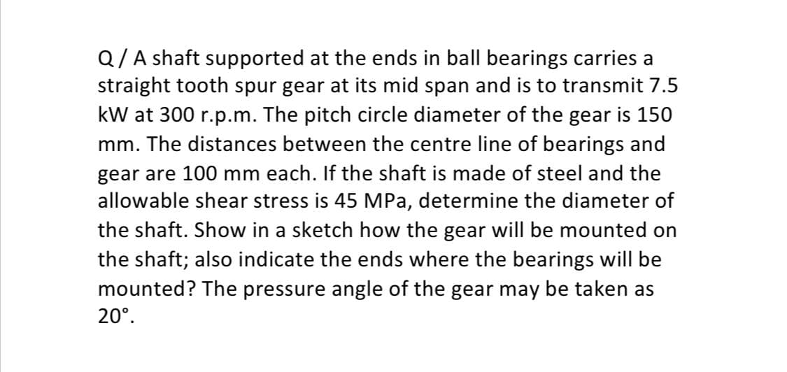 Q/A shaft supported at the ends in ball bearings carries a
straight tooth spur gear at its mid span and is to transmit 7.5
kW at 300 r.p.m. The pitch circle diameter of the gear is 150
mm. The distances between the centre line of bearings and
gear are 100 mm each. If the shaft is made of steel and the
allowable shear stress is 45 MPa, determine the diameter of
the shaft. Show in a sketch how the gear will be mounted on
the shaft; also indicate the ends where the bearings will be
mounted? The pressure angle of the gear may be taken as
20°.