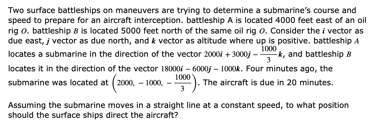 Two surface battleships on maneuvers are trying to determine a submarine's course and
speed to prepare for an aircraft interception. battleship A is located 4000 feet east of an oil
rig O. battleship B is located 5000 feet north of the same oil rig O. Consider the i vector as
due east, j vector as due north, and k vector as altitude where up is positive. battleship A
1000
locates a submarine in the direction of the vector 2000i +3000j - -k, and battleship B
locates it in the direction of the vector 18000i - 6000j - 1000k. Four minutes ago, the
The aircraft is due in 20 minutes.
3
submarine was located at 2000, 1000,
(2000, 1000).
3
Assuming the submarine moves in a straight line at a constant speed, to what position
should the surface ships direct the aircraft?