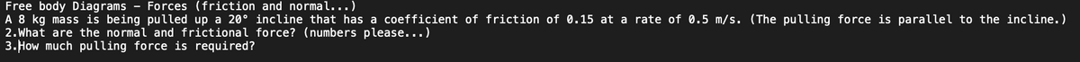 Free body Diagrams Forces (friction and normal...)
A 8 kg mass is being pulled up a 20° incline that has a coefficient of friction of 0.15 at a rate of 0.5 m/s. (The pulling force is parallel to the incline.)
2. What are the normal and frictional force? (numbers please...)
3. How much pulling force is required?