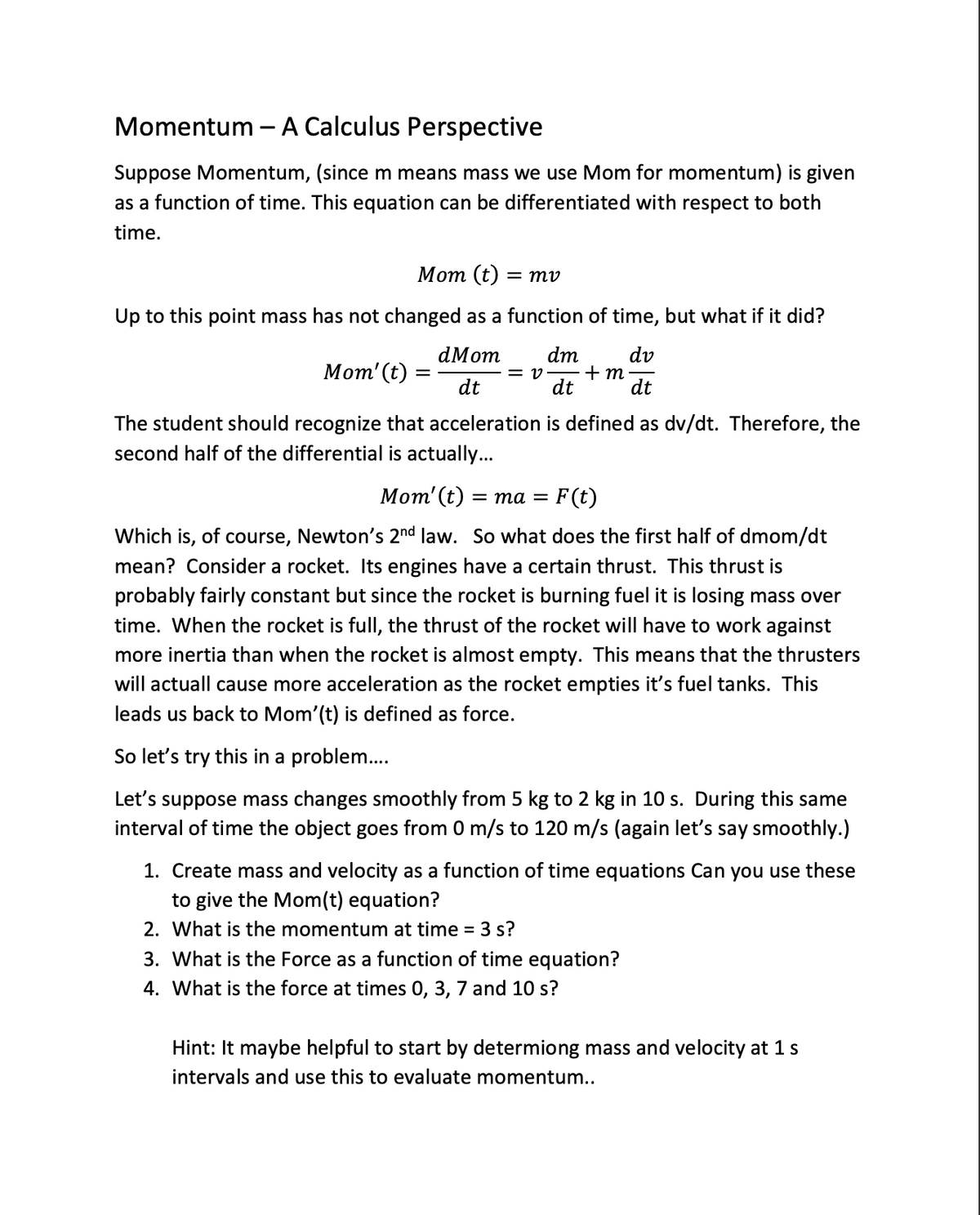 Momentum - A Calculus Perspective
Suppose Momentum, (since m means mass we use Mom for momentum) is given
as a function of time. This equation can be differentiated with respect to both
time.
Mom (t)
= mv
Up to this point mass has not changed as a function of time, but what if it did?
dMom
dv
dt
dt
Mom' (t):
=
= V
dm
dt
+m
The student should recognize that acceleration is defined as dv/dt. Therefore, the
second half of the differential is actually...
Mom' (t) = ma = F(t)
Which is, of course, Newton's 2nd law. So what does the first half of dmom/dt
mean? Consider a rocket. Its engines have a certain thrust. This thrust is
probably fairly constant but since the rocket is burning fuel it is losing mass over
time. When the rocket is full, the thrust of the rocket will have to work against
more inertia than when the rocket is almost empty. This means that the thrusters
will actuall cause more acceleration as the rocket empties it's fuel tanks. This
leads us back to Mom'(t) is defined as force.
So let's try this in a problem....
Let's suppose mass changes smoothly from 5 kg to 2 kg in 10 s. During this same
interval of time the object goes from 0 m/s to 120 m/s (again let's say smoothly.)
1. Create mass and velocity as a function of time equations Can you use these
to give the Mom(t) equation?
2. What is the momentum at time = 3 s?
3. What is the Force as a function of time equation?
4. What is the force at times 0, 3, 7 and 10 s?
Hint: It maybe helpful to start by determiong mass and velocity at 1 s
intervals and use this to evaluate momentum..