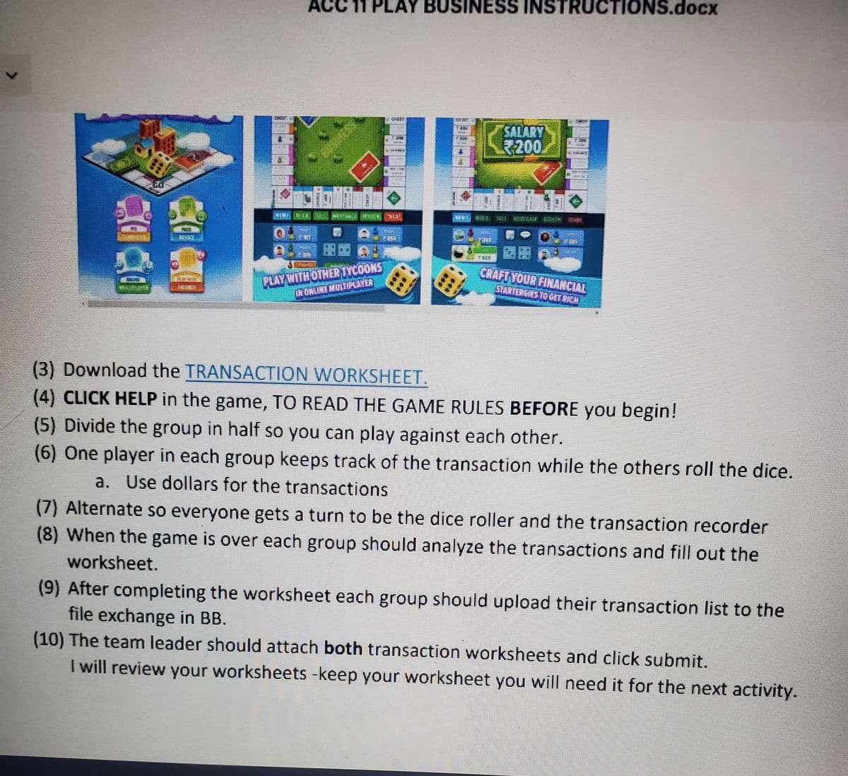 LAY BUSINESS INSTRUCTIONS.docx
SALARY
200
CRAFT YOUR FINANCIAL
PLAY WITH OTHERTYCOONS
(3) Download the TRANSACTION WORKSHEET.
(4) CLICK HELP in the game, TO READ THE GAME RULES BEFORE you begin!
(5) Divide the group in half so you can play against each other.
(6) One player in each group keeps track of the transaction while the others roll the dice.
a. Use dollars for the transactions
(7) Alternate so everyone gets a turn to be the dice roller and the transaction recorder
(8) When the game is over each group should analyze the transactions and fill out the
worksheet.
(9) After completing the worksheet each group should upload their transaction list to the
file exchange in BB.
(10) The team leader should attach both transaction worksheets and click submit.
I will review your worksheets -keep your worksheet you will need it for the next activity.
