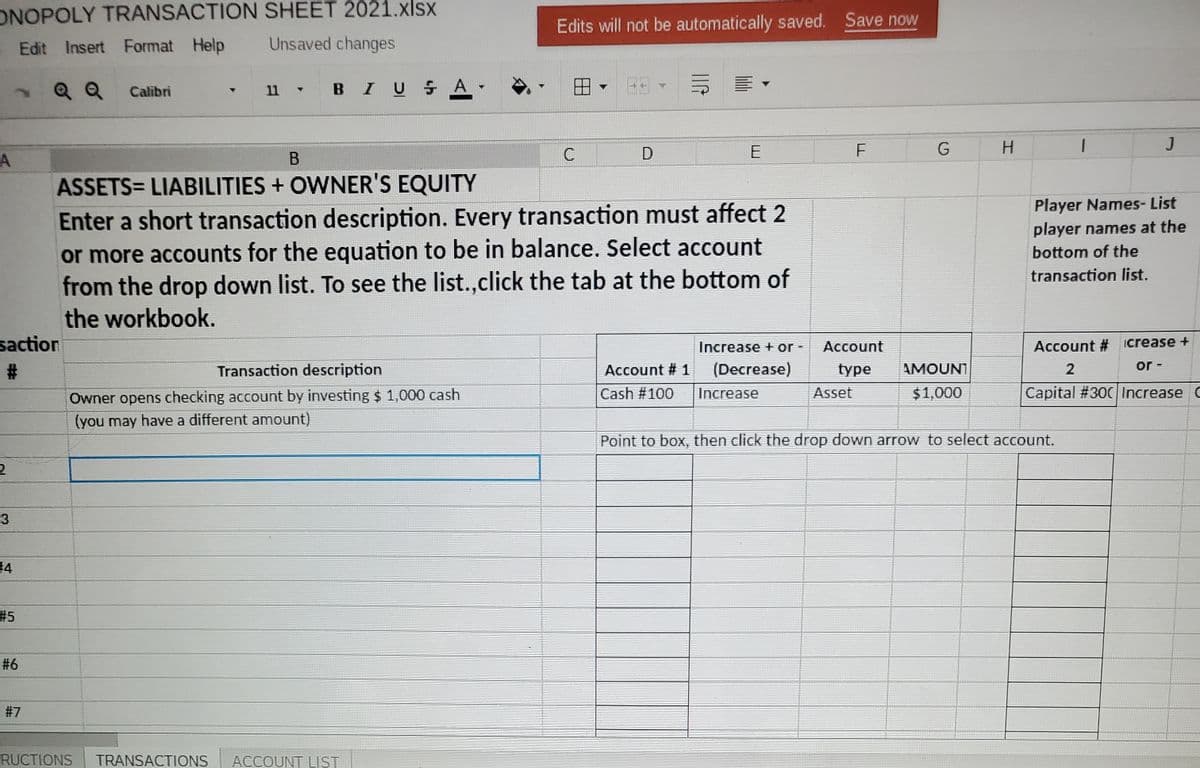 ONOPOLY TRANSACTION SHEET 2021.xlsx
Edits will not be automatically saved. Save now
- Edit Insert Format Help
Unsaved changes
Q Q
BIUSA
Calibri
11
H.
J
В
C
ASSETS= LIABILITIES + OWNER'S EQUITY
Player Names- List
Enter a short transaction description. Every transaction must affect 2
or more accounts for the equation to be in balance. Select account
from the drop down list. To see the list.,click the tab at the bottom of
player names at the
bottom of the
transaction list.
the workbook.
saction
Account # icrease +
or -
crease + or -
Account
Transaction description
Account # 1
(Decrease)
type
AMOUNT
2
Asset
Capital #300 Increase C
Owner opens checking account by investing $ 1,000 cash
(you may have a different amount)
Cash #100
Increase
$1,000
Point to box, then click the drop down arrow to select account.
#4
#5
#6
#7
RUCTIONS
TRANSACTIONS
ACCOUNT LIST
%23
