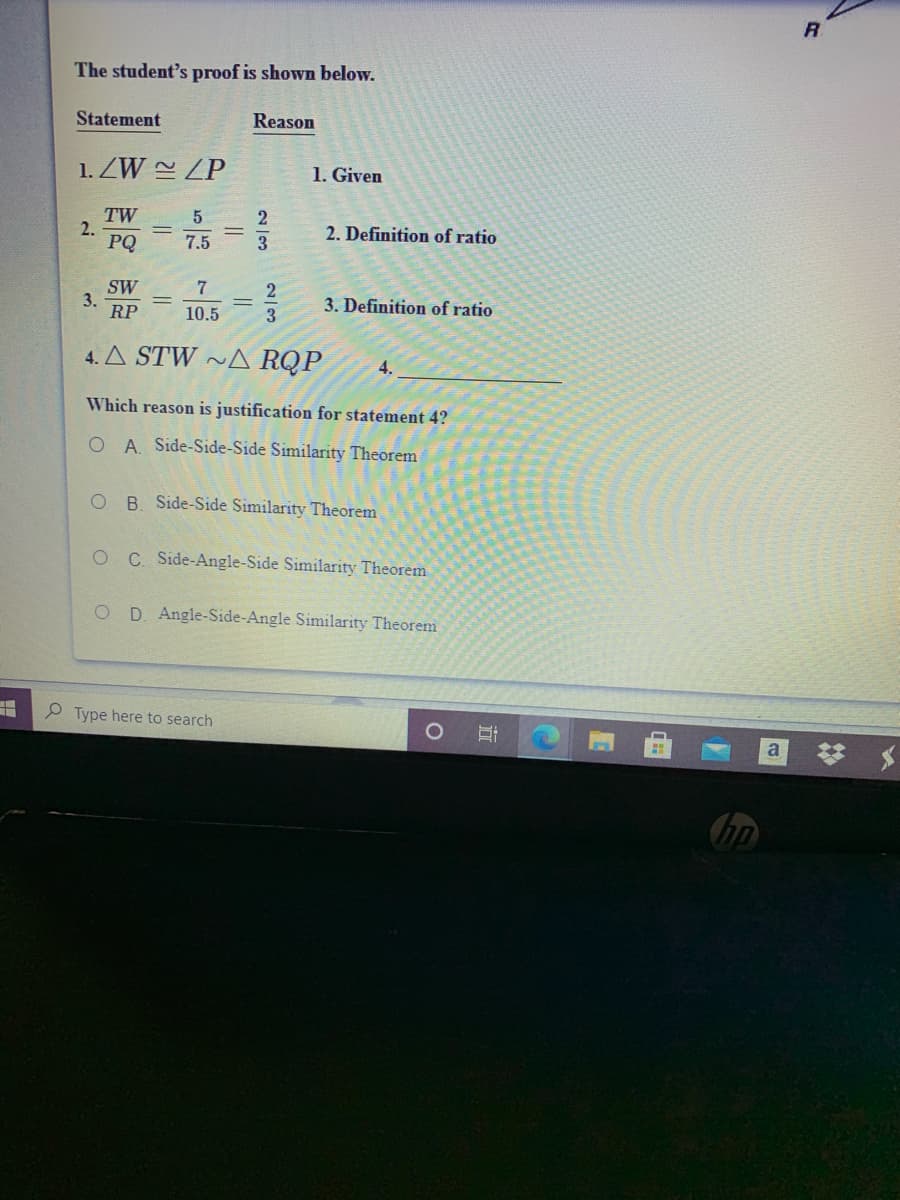 The student's proof is shown below.
Statement
Reason
1. ZW ZP
1. Given
TW
2.
PQ
2
2. Definition of ratio
7.5
SW
3.
RP
3. Definition of ratio
10.5
3
4. A STW ~A RQP
4.
Which reason is justification for statement 4?
O A. Side-Side-Side Similarity Theorem
O B. Side-Side Similarity Theorem
C. Side-Angle-Side Similarity Theorem
O D Angle-Side-Angle Similarity Theorem
P Type here to search
梦 $
