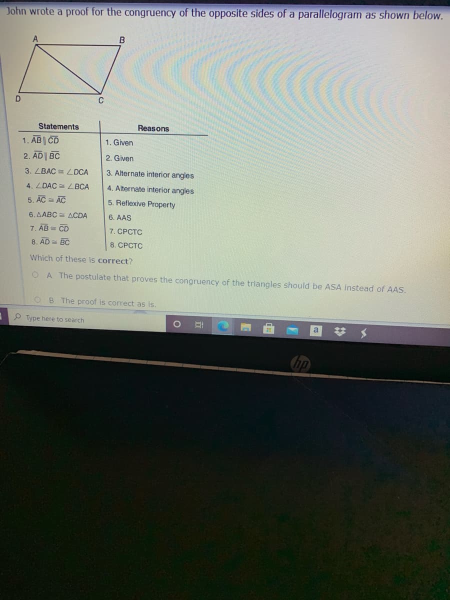 John wrote a proof for the congruency of the opposite sides of a parallelogram as shown below.
Statements
Reasons
1. AB CD
2. AD BC
1. Given
2. Given
3. LBAC = LDCA
3. Alternate interior angles
4. ZDAC = L BCA
4. Alternate interior angles
5. AC = AC
5. Reflexive Property
6. ΔΑBC ΔCDA
6. AAS
7. AB = CD
7. СРСТС
8. AD = BC
8. СРСТС
Which of these is correct?
A. The postulate that proves the congruency of the triangles should be ASA instead of AAS.
O B. The proof is correct as is.
P Type here to search
