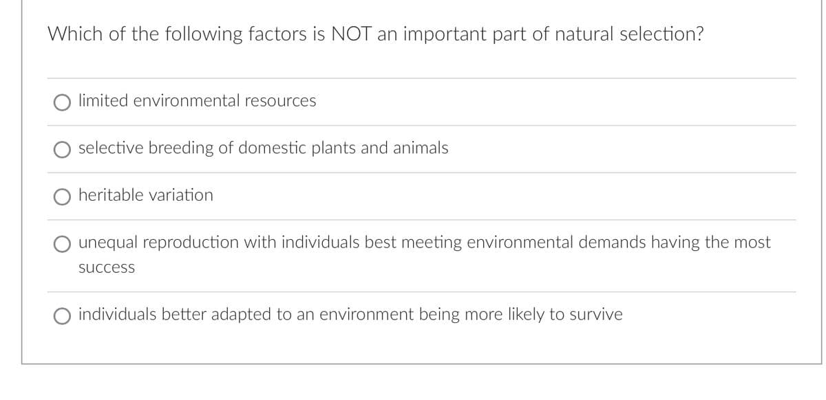 Which of the following factors is NOT an important part of natural selection?
limited environmental resources
selective breeding of domestic plants and animals
heritable variation
unequal reproduction with individuals best meeting environmental demands having the most
success
individuals better adapted to an environment being more likely to survive