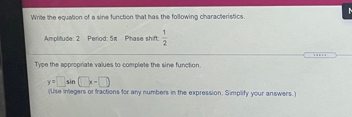 Write the equation of a sine function that has the following characteristics.
1
Amplitude: 2 Period: 5x Phase shift:
2
Type the appropriate values to complete the sine function.
sin x-
D
y%3D
(Use integers or fractions for any numbers in the expression. Simplify your answers.)
