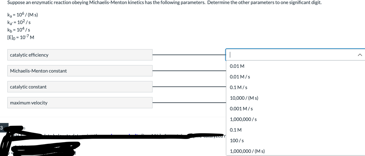 3
Suppose an enzymatic reaction obeying Michaelis-Menton kinetics has the following parameters. Determine the other parameters to one significant digit.
ka = 106 / (Ms)
ka¹ = 10²/s
kb = 104/s
[E]o = 10-7 M
catalytic efficiency
0.01 M
Michaelis-Menton constant
0.01 M/s
0.1 M/s
catalytic constant
10,000/ (Ms)
maximum velocity
0.001 M/s
1,000,000/s
S
0.1 M
100/s
1,000,000/ (Ms)
The catalyzeur
<