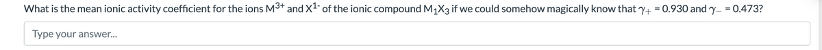 What is the mean ionic activity coefficient for the ions M3+ and X1- of the ionic compound M1X3 if we could somehow magically know that y+ = 0.930 and y- = 0.473?
%3D
Type your answer...
