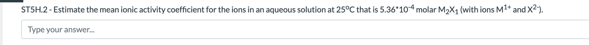 ST5H.2 - Estimate the mean ionic activity coefficient for the ions in an aqueous solution at 25°C that is 5.36*10-4 molar M2X1 (with ions M1+ and X2).
Type your answer..
