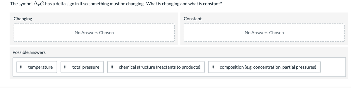 The symbol A,G has a delta sign in it so something must be changing. What is changing and what is constant?
Changing
Constant
No Answers Chosen
No Answers Chosen
Possible answers
I temperature
total pressure
chemical structure (reactants to products)
| composition (e.g.concentration, partial pressures)
::::
