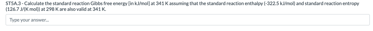 ST5A.3 - Calculate the standard reaction Gibbs free energy [in kJ/mol] at 341 K assuming that the standard reaction enthalpy (-322.5 kJ/mol) and standard reaction entropy
(126.7 J/(K mol)) at 298 K are also valid at 341 K.
Type your answer..

