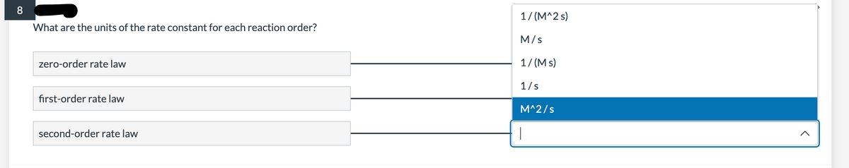 8
What are the units of the rate constant for each reaction order?
zero-order rate law
first-order rate law
second-order rate law
1/(M^2 s)
M/S
1/(Ms)
1/s
M^2/s
|