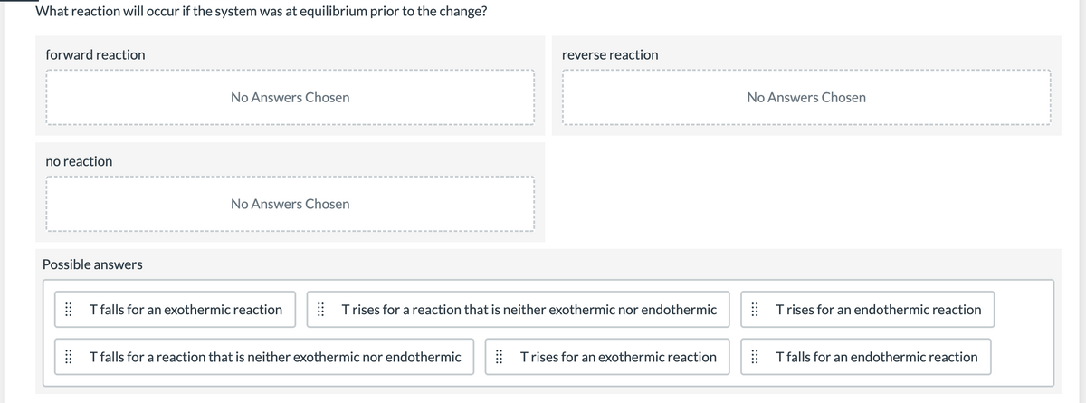 What reaction will occur if the system was at equilibrium prior to the change?
forward reaction
reverse reaction
No Answers Chosen
No Answers Chosen
no reaction
No Answers Chosen
Possible answers
| Tfalls for an exothermic reaction
| Trises for a reaction that is neither exothermic nor endothermic
Trises for an endothermic reaction
T falls for a reaction that is neither exothermic nor endothermic
Trises for an exothermic reaction
T falls for an endothermic reaction
::::
::::
::::
