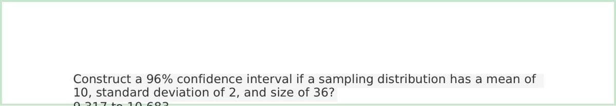 Construct a 96% confidence interval if a sampling distribution has a mean of
10, standard deviation of 2, and size of 36?
0217 to 10 692