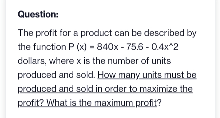 Question:
The profit for a product can be described by
the function P(x) = 840x - 75.6 -0.4x^2
dollars, where x is the number of units
produced and sold. How many units must be
produced and sold in order to maximize the
profit? What is the maximum profit?