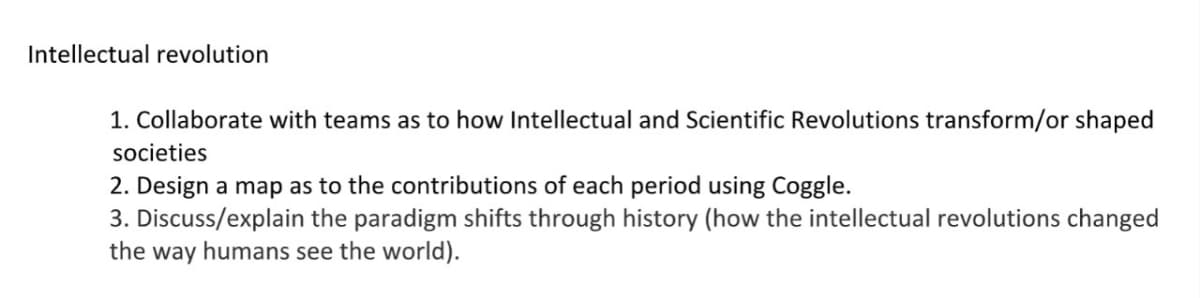 Intellectual revolution
1. Collaborate with teams as to how Intellectual and Scientific Revolutions transform/or shaped
societies
2. Design a map as to the contributions of each period using Coggle.
3. Discuss/explain the paradigm shifts through history (how the intellectual revolutions changed
the way humans see the world).