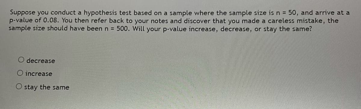 Suppose you conduct a hypothesis test based on a sample where the sample size isn = 50, and arrive at a
p-value of 0.08. You then refer back to your notes and discover that you made a careless mistake, the
sample size should have been n = 500. Will your p-value increase, decrease, or stay the same?
O decrease
O increase
O stay the same
