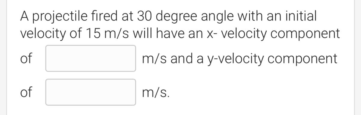 A projectile fired at 30 degree angle with an initial
velocity of 15 m/s will have an x- velocity component
of
m/s and a y-velocity component
of
m/s.