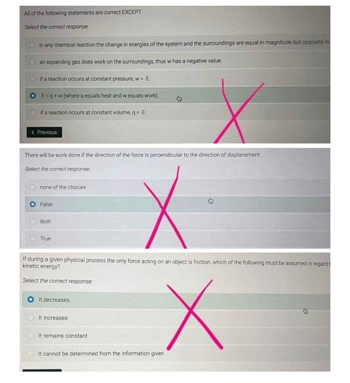 All of the following statements are correct EXCEPT
Select the correct response:
in any chemical reaction the change in energies of the system and the surroundings are equal in magnitude but opposite in
an expanding gas does work on the surroundings, thus w has a negative value.
if a reaction occurs at constant pressure, w = E
E=q+w (where q equals heat and w equals work).
if a reaction occurs at constant volume, q = E.
< Previous
There will be work done if the direction of the force is perpendicular to the direction of displacement
Select the correct response.
none of the choices
False
Both
True
If during a given physical process the only force acting on an object is friction, which of the following must be assumed in regard t
kinetic energy?
Select the correct response:
X
It decreases.
It increases
It remains constant
It cannot be determined from the information given