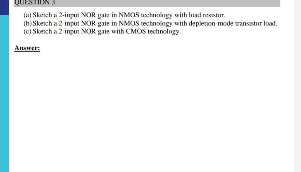 QUESTI
(a) Sketch a 2-input NOR gate in NMOS technology with load resistor.
(b) Sketch a 2-input NOR gate in NMOS technology with depletion-mode transistor load.
(c) Sketch a 2-input NOR gate with CMOS technology.
Answer:
