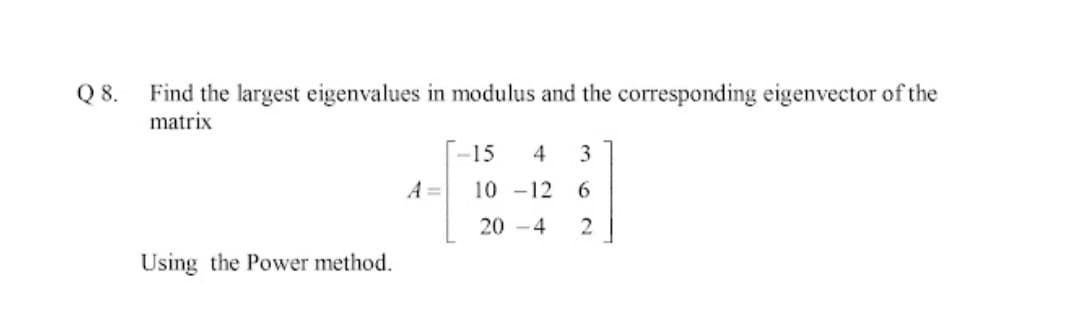 Find the largest eigenvalues in modulus and the corresponding eigenvector of the
matrix
Q8.
-15
4
A =
10 -12
6
20 -4
Using the Power method.
