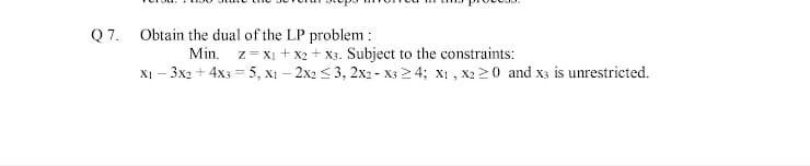 Q7.
Obtain the dual of the LP problem :
z = xị + x2 + x3. Subject to the constraints:
XI - 3x2 + 4x3 = 5, x1 – 2x2 < 3, 2x2 - X3 2 4; x1 , X2 20 and x3 is unrestricted.
Min.
%3D
