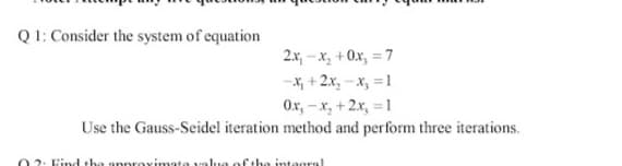 Q1: Consider the system of equation
2x, – x, + 0x, = 7
-x, + 2x, -x, =1
Ox, - x, +2x, = 1
Use the Gauss-Seidel iteration method and perform three iterations.
2: Find the
Fthe integral
