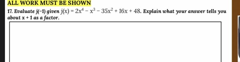 ALL WORK MUST BE SHOWN
17. Evaluate j(-1) given j(x) = 2xª - x³ - 35x2 + 16x + 48. Explain what your answer tells you
about x + 1 as a factor.
%3!
