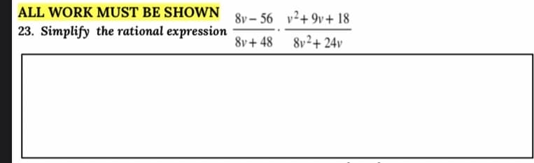 ALL WORK MUST BE SHOWN 8y - 56 v²+9v+ 18
23. Simplify the rational expression
8v+ 48
8v²+ 24v
