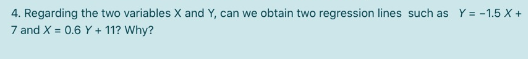 4. Regarding the two variables X and Y, can we obtain two regression lines such as Y = -1.5 X +
7 and X = 0.6 Y+ 11? Why?
