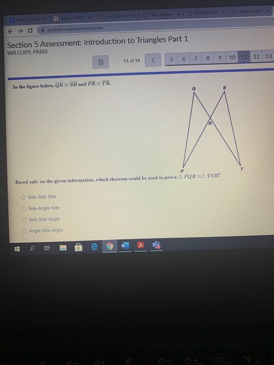 C Clever | Portal X
A Achieve3000: T X
O Assignments: X
O Class-Openen x O WORLD HISTO X
O Assignments:E x
A student.masteryconnect.com
Section 5 Assessment: Introduction to Triangles Part 1
WILLORY, PARIS
11 of 14
6
7.
8.
6.
10 11 12 13
In the figure below, QR SR and PR TR.
Based only on the given information, which theorem could be used to prove A PQRATSR?
O Side-Side-Side
O Side-Angle-Side
O Side-Side-Angle
O Angle-Side-Angle
