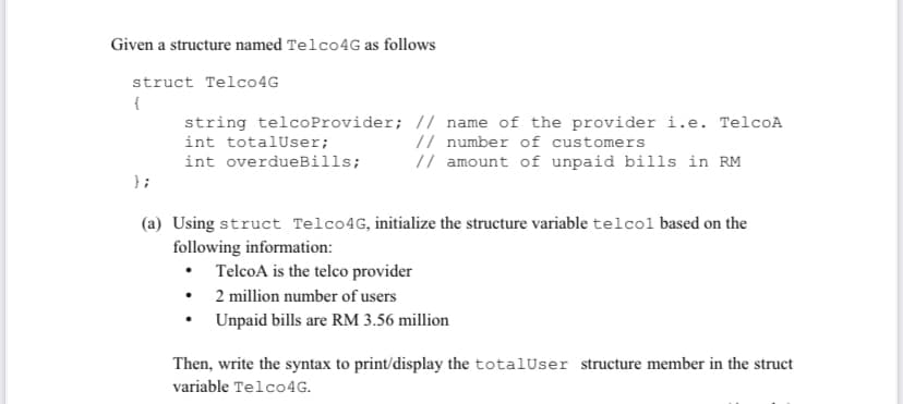 Given a structure named Telco4G as follows
struct Telco4G
{
string telcoProvider; // name of the provider i.e. TelcoA
// number of customers
// amount of unpaid bills in RM
int totalUser;
int overdueBills;
};
(a) Using struct Telco4G, initialize the structure variable telcol based on the
following information:
• TelcoA is the telco provider
• 2 million number of users
Unpaid bills are RM 3.56 million
Then, write the syntax to print/display the totalUser structure member in the struct
variable Telco4G.
